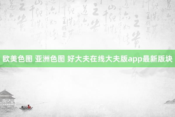 欧美色图 亚洲色图 好大夫在线大夫版app最新版块