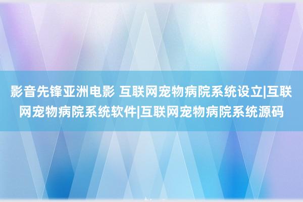 影音先锋亚洲电影 互联网宠物病院系统设立|互联网宠物病院系统软件|互联网宠物病院系统源码