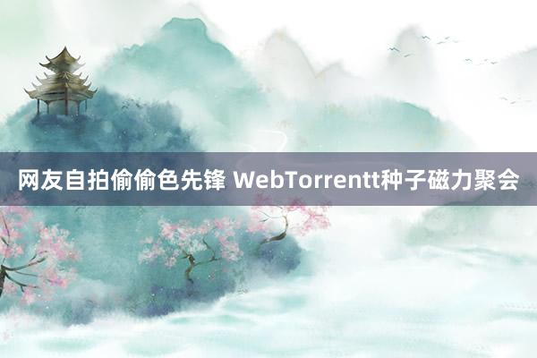 网友自拍偷偷色先锋 WebTorrentt种子磁力聚会