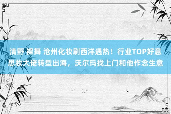 清野 裸舞 沧州化妆刷西洋遇热！行业TOP好意思妆大佬转型出海，沃尔玛找上门和他作念生意