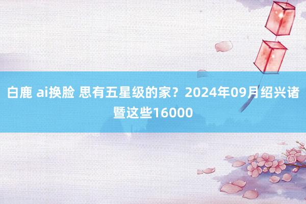 白鹿 ai换脸 思有五星级的家？2024年09月绍兴诸暨这些16000