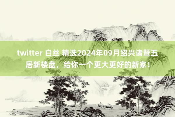 twitter 白丝 精选2024年09月绍兴诸暨五居新楼盘，给你一个更大更好的新家！