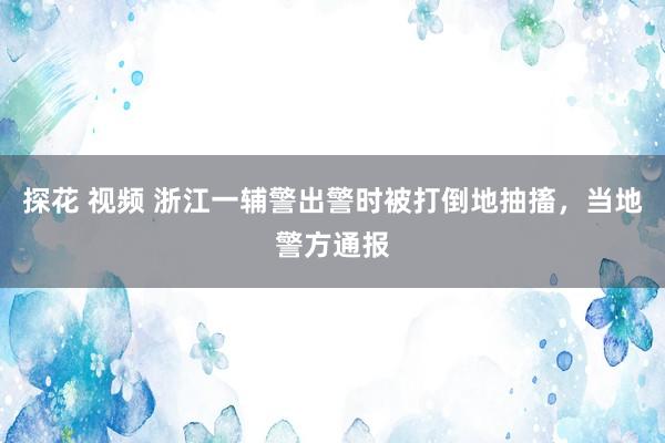 探花 视频 浙江一辅警出警时被打倒地抽搐，当地警方通报