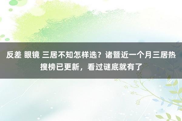 反差 眼镜 三居不知怎样选？诸暨近一个月三居热搜榜已更新，看过谜底就有了