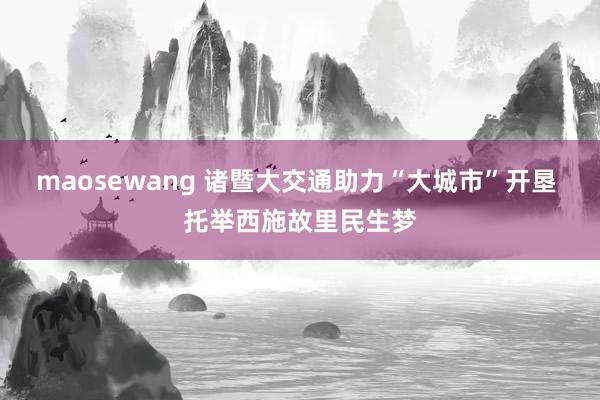 maosewang 诸暨大交通助力“大城市”开垦 托举西施故里民生梦