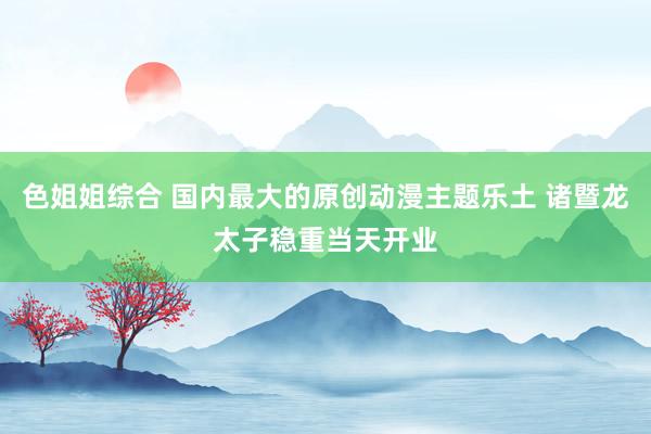 色姐姐综合 国内最大的原创动漫主题乐土 诸暨龙太子稳重当天开业