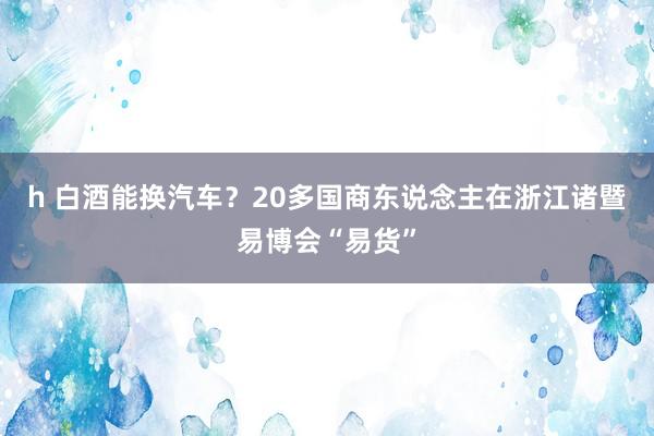 h 白酒能换汽车？20多国商东说念主在浙江诸暨易博会“易货”