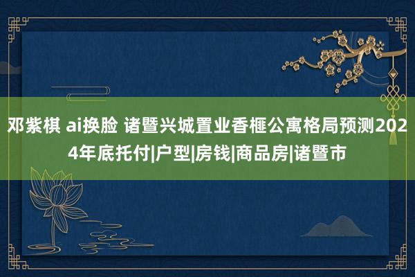 邓紫棋 ai换脸 诸暨兴城置业香榧公寓格局预测2024年底托付|户型|房钱|商品房|诸暨市