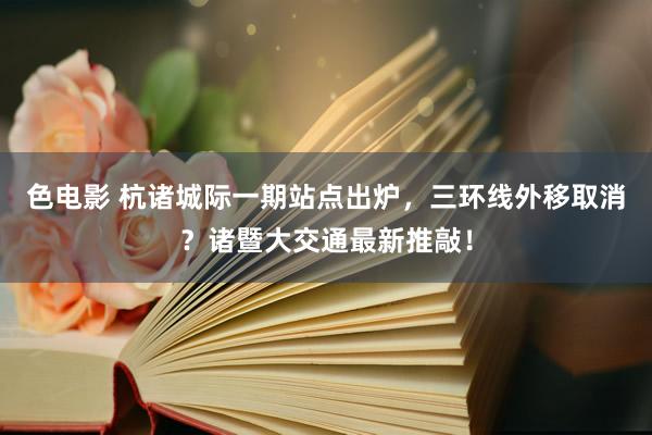 色电影 杭诸城际一期站点出炉，三环线外移取消？诸暨大交通最新推敲！