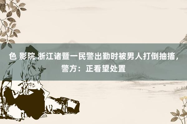 色 影院 浙江诸暨一民警出勤时被男人打倒抽搐，警方：正看望处置