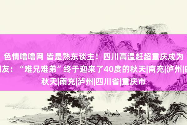 色情噜噜网 皆是熟东谈主！四川高温赶超重庆成为世界第一！网友：“难兄难弟”终于迎来了40度的秋天|南充|泸州|四川省|重庆市