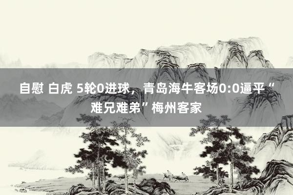 自慰 白虎 5轮0进球，青岛海牛客场0:0逼平“难兄难弟”梅州客家