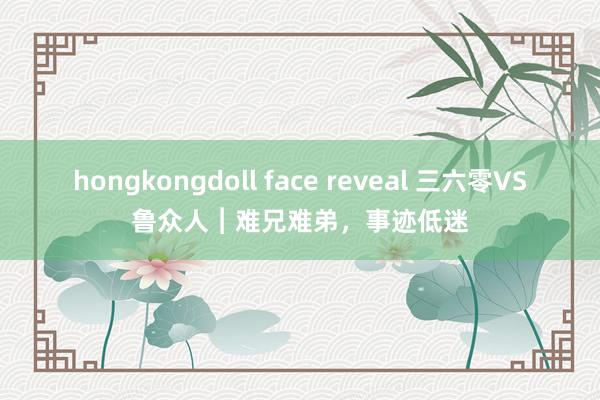 hongkongdoll face reveal 三六零VS鲁众人︱难兄难弟，事迹低迷