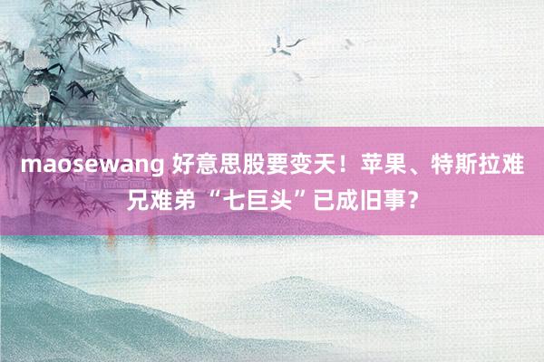 maosewang 好意思股要变天！苹果、特斯拉难兄难弟 “七巨头”已成旧事？