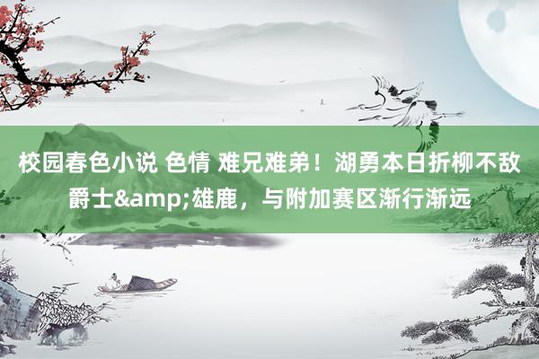 校园春色小说 色情 难兄难弟！湖勇本日折柳不敌爵士&雄鹿，与附加赛区渐行渐远